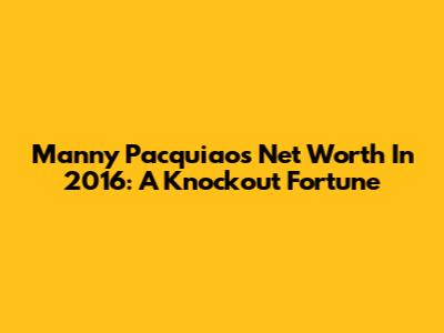 Manny Pacquiao's Net Worth In 2016: A Knockout Fortune