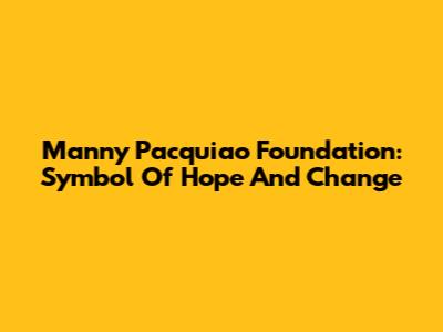 Manny Pacquiao Foundation: Symbol Of Hope And Change
