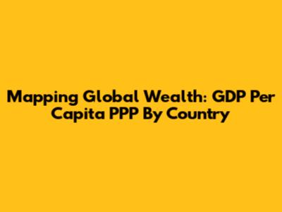 Mapping Global Wealth: GDP Per Capita PPP By Country