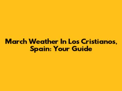 March Weather In Los Cristianos, Spain: Your Guide