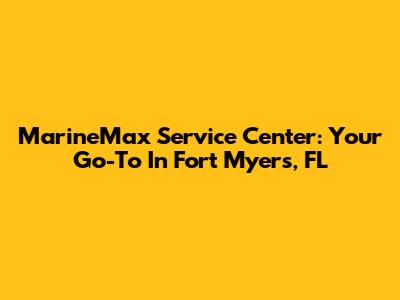 MarineMax Service Center: Your Go-To In Fort Myers, FL