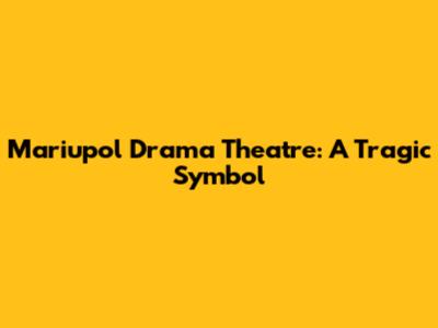Mariupol Drama Theatre: A Tragic Symbol
