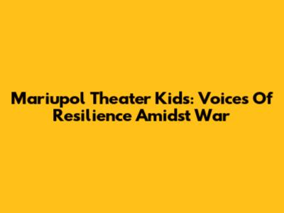 Mariupol Theater Kids: Voices Of Resilience Amidst War