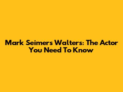 Mark Seimers Walters: The Actor You Need To Know