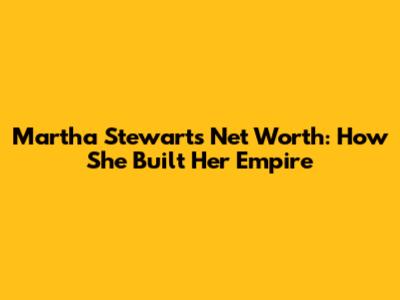 Martha Stewart's Net Worth: How She Built Her Empire