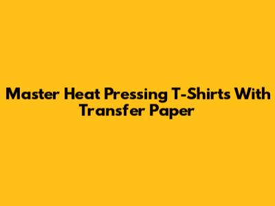 Master Heat Pressing T-Shirts With Transfer Paper