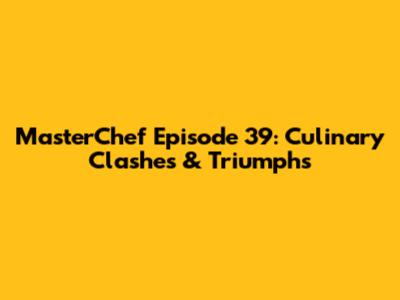 MasterChef Episode 39: Culinary Clashes & Triumphs