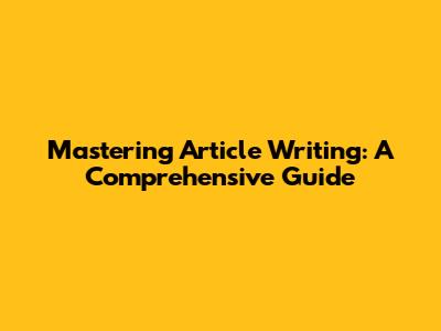 Mastering Article Writing: A Comprehensive Guide
