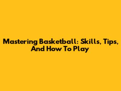 Mastering Basketball: Skills, Tips, And How To Play