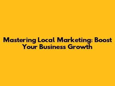 Mastering Local Marketing: Boost Your Business Growth