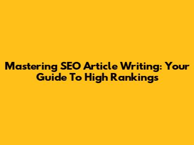 Mastering SEO Article Writing: Your Guide To High Rankings