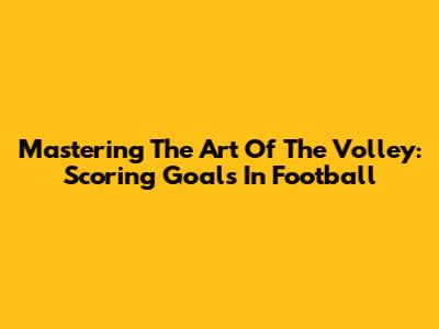 Mastering The Art Of The Volley: Scoring Goals In Football