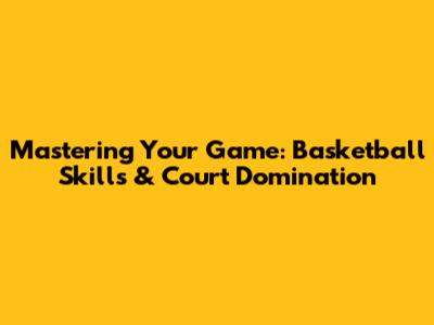 Mastering Your Game: Basketball Skills & Court Domination