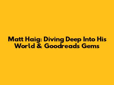 Matt Haig: Diving Deep Into His World & Goodreads Gems