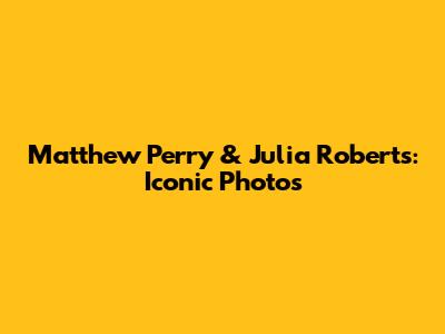 Matthew Perry & Julia Roberts: Iconic Photos
