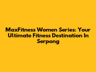 MaxFitness Women Series: Your Ultimate Fitness Destination In Serpong