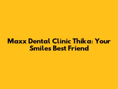 Maxx Dental Clinic Thika: Your Smile's Best Friend