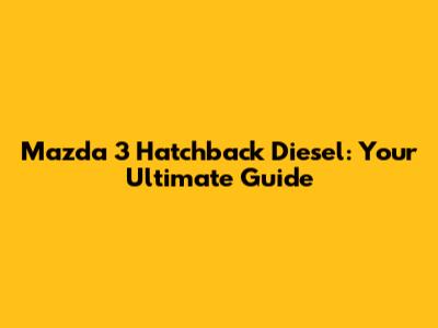 Mazda 3 Hatchback Diesel: Your Ultimate Guide