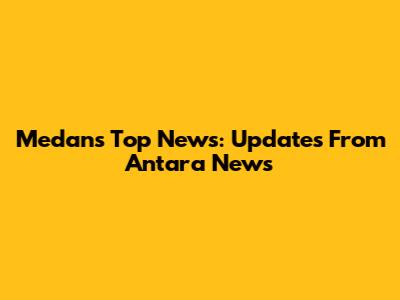 Medan's Top News: Updates From Antara News