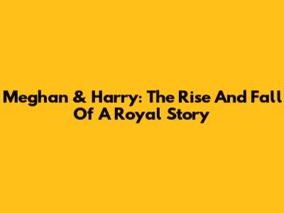 Meghan & Harry: The Rise And Fall Of A Royal Story