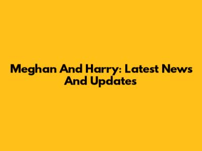 Meghan And Harry: Latest News And Updates