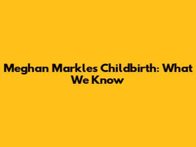 Meghan Markle's Childbirth: What We Know