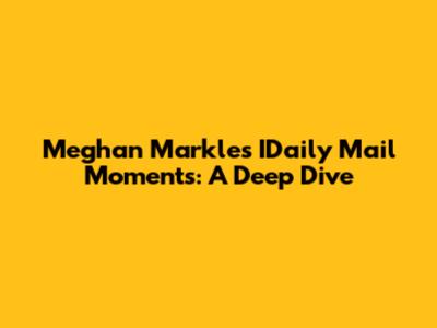 Meghan Markle's IDaily Mail Moments: A Deep Dive