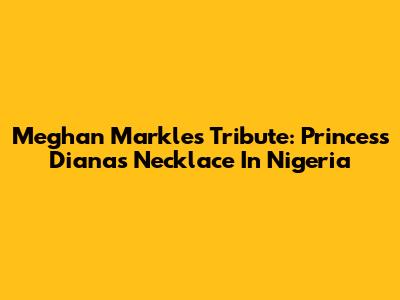 Meghan Markle's Tribute: Princess Diana's Necklace In Nigeria