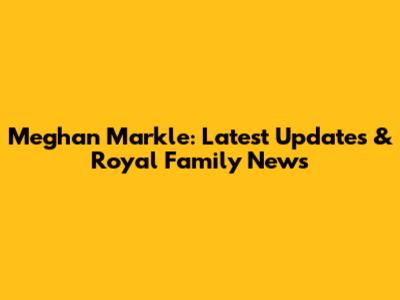 Meghan Markle: Latest Updates & Royal Family News