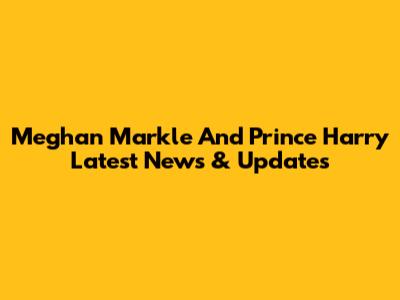 Meghan Markle And Prince Harry Latest News & Updates