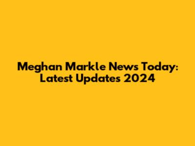 Meghan Markle News Today: Latest Updates 2024