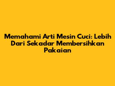Memahami Arti Mesin Cuci: Lebih Dari Sekadar Membersihkan Pakaian