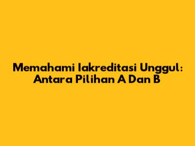 Memahami Iakreditasi Unggul: Antara Pilihan A Dan B