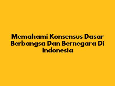 Memahami Konsensus Dasar Berbangsa Dan Bernegara Di Indonesia