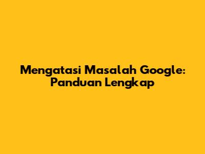 Mengatasi Masalah Google: Panduan Lengkap