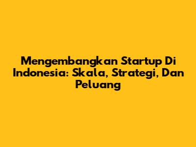 Mengembangkan Startup Di Indonesia: Skala, Strategi, Dan Peluang