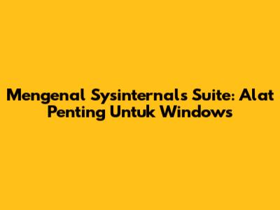 Mengenal Sysinternals Suite: Alat Penting Untuk Windows