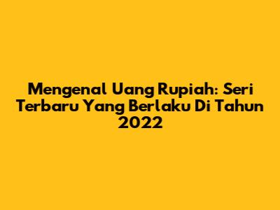 Mengenal Uang Rupiah: Seri Terbaru Yang Berlaku Di Tahun 2022