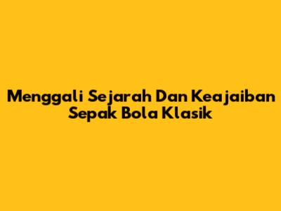 Menggali Sejarah Dan Keajaiban Sepak Bola Klasik