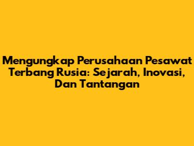 Mengungkap Perusahaan Pesawat Terbang Rusia: Sejarah, Inovasi, Dan Tantangan