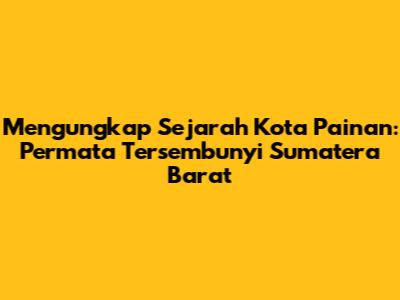 Mengungkap Sejarah Kota Painan: Permata Tersembunyi Sumatera Barat