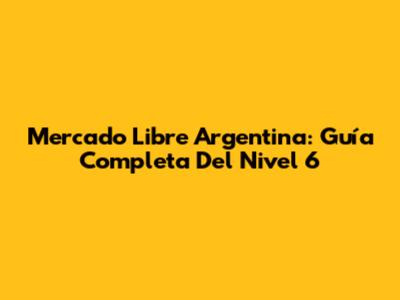 Mercado Libre Argentina: Guía Completa Del Nivel 6