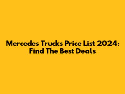Mercedes Trucks Price List 2024: Find The Best Deals