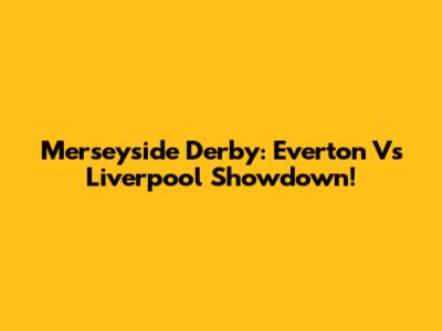 Merseyside Derby: Everton Vs Liverpool Showdown!
