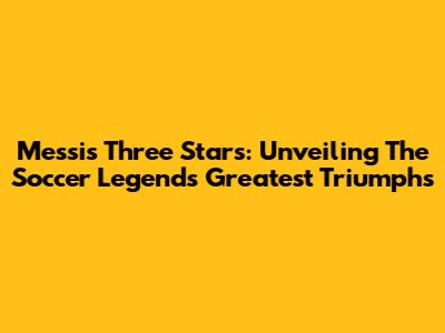 Messi's Three Stars: Unveiling The Soccer Legend's Greatest Triumphs