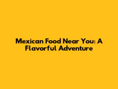 Mexican Food Near You: A Flavorful Adventure
