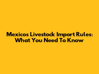 Mexico's Livestock Import Rules: What You Need To Know