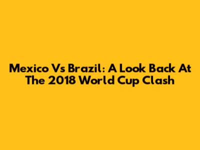 Mexico Vs Brazil: A Look Back At The 2018 World Cup Clash