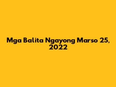 Mga Balita Ngayong Marso 25, 2022