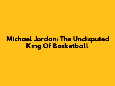 Michael Jordan: The Undisputed King Of Basketball